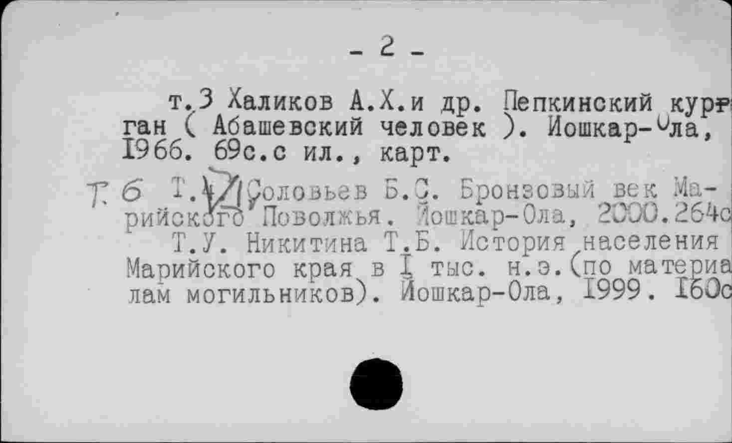 ﻿- г _
т.3 Халиков А.Х.и др. Пепкинский кур? ган ( Абашевский человек ). Иошкар-Чла, 19 66. 69с.с ил., карт.
б I.4//уоловьев Б.С. Бронзовый век Марийского Поволжья . Лоткар-Ола, 2000.264с
Т.У. Никитина Т.Б. История населения Марийского края в I тыс. н.эДпо материа лам могильников). Йошкар-Ола, 1999. 160с